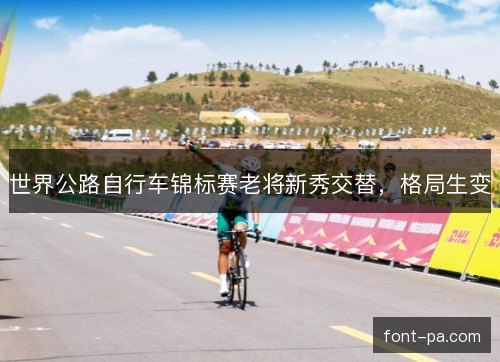 世界公路自行车锦标赛老将新秀交替,格局生变 世界公路自行车锦标赛老将新秀交替,格局生变